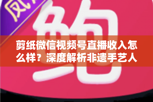 剪纸微信视频号直播收入怎么样?深度解析非遗手艺人的变现之路与真实收益水平 剪纸微信视频号直播收入怎么样?深度解析非遗手艺人的变现之路与真实收益水平