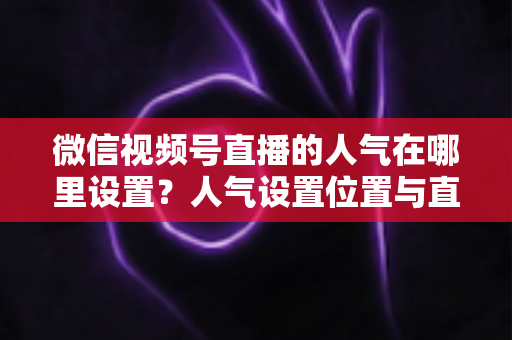 微信视频号直播的人气在哪里设置?人气设置位置与直播间涨人气全攻略 微信视频号直播的人气在哪里设置?人气设置位置与直播间涨人气全攻略