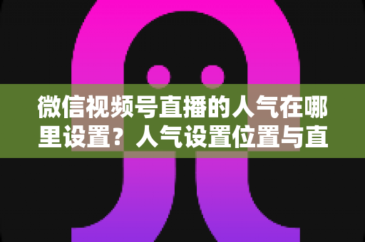 微信视频号直播的人气在哪里设置?人气设置位置与直播间涨人气全攻略 微信视频号直播的人气在哪里设置?人气设置位置与直播间涨人气全攻略