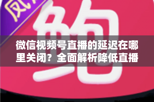 微信视频号直播的延迟在哪里关闭？全面解析降低直播延迟的设置方法与实用技巧