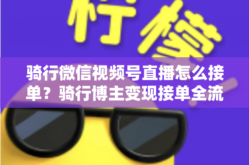 骑行微信视频号直播怎么接单？骑行博主变现接单全流程实战指南