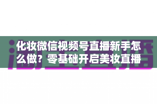 化妆微信视频号直播新手怎么做?零基础开启美妆直播间的实战指南 化妆微信视频号直播新手怎么做?零基础开启美妆直播间的实战指南