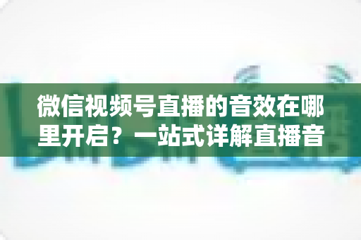 微信视频号直播的音效在哪里开启?一站式详解直播音效设置方法与实用技巧 微信视频号直播的音效在哪里开启?一站式详解直播音效设置方法与实用技巧