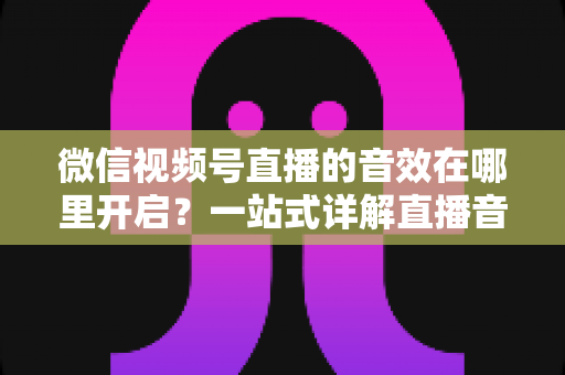 微信视频号直播的音效在哪里开启?一站式详解直播音效设置方法与实用技巧 微信视频号直播的音效在哪里开启?一站式详解直播音效设置方法与实用技巧