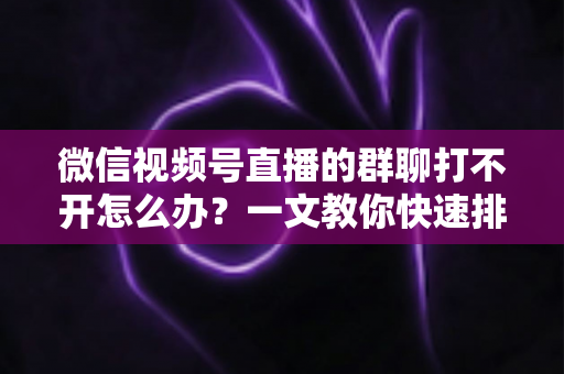 微信视频号直播的群聊打不开怎么办?一文教你快速排查与彻底解决 微信视频号直播的群聊打不开怎么办?一文教你快速排查与彻底解决