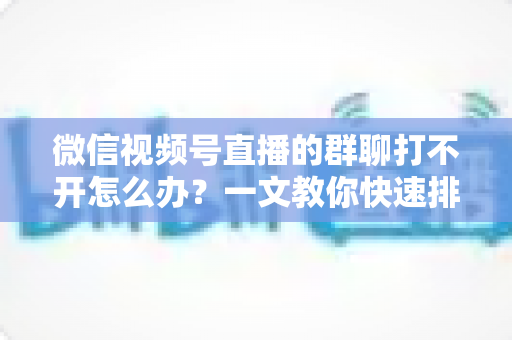 微信视频号直播的群聊打不开怎么办?一文教你快速排查与彻底解决 微信视频号直播的群聊打不开怎么办?一文教你快速排查与彻底解决