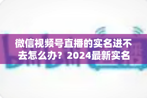 微信视频号直播的实名进不去怎么办？2024最新实名认证排查与解决全攻略