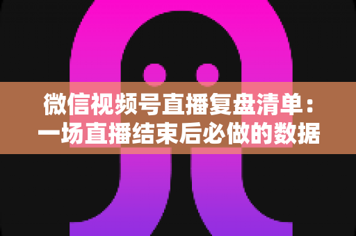 微信视频号直播复盘清单：一场直播结束后必做的数据梳理与优化指南