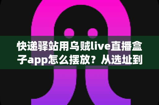 快递驿站用乌贼live直播盒子app怎么摆放？从选址到调试的全流程实操指南