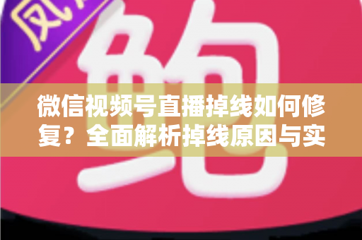 微信视频号直播掉线如何修复？全面解析掉线原因与实用解决方案，助您稳定开播不中断
