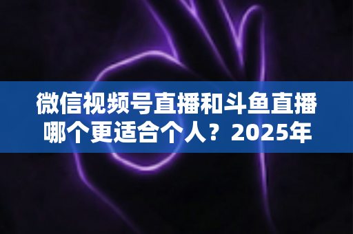 微信视频号直播和斗鱼直播哪个更适合个人?2025年个人主播平台选择全攻略 微信视频号直播和斗鱼直播哪个更适合个人?2025年个人主播平台选择全攻略