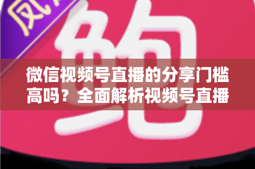 微信视频号直播的分享门槛高吗?全面解析视频号直播分享规则、开播条件与私域引流实操指南 微信视频号直播的分享门槛高吗?全面解析视频号直播分享规则、开播条件与私域引流实操指南
