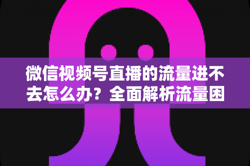微信视频号直播的流量进不去怎么办?全面解析流量困境与破局之道 微信视频号直播的流量进不去怎么办?全面解析流量困境与破局之道