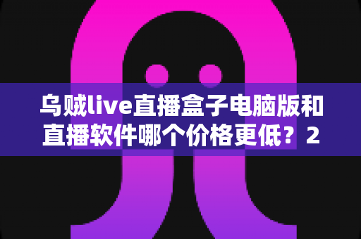 乌贼live直播盒子电脑版和直播软件哪个价格更低?2025年最新成本对比与选购指南 乌贼live直播盒子电脑版和直播软件哪个价格更低?2025年最新成本对比与选购指南