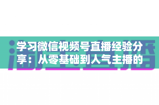 学习微信视频号直播经验分享:从零基础到人气主播的完整实战指南 学习微信视频号直播经验分享:从零基础到人气主播的完整实战指南