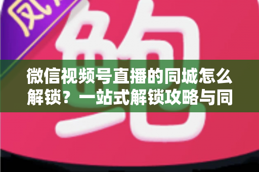 微信视频号直播的同城怎么解锁?一站式解锁攻略与同城引流实战指南全面解析 微信视频号直播的同城怎么解锁?一站式解锁攻略与同城引流实战指南全面解析
