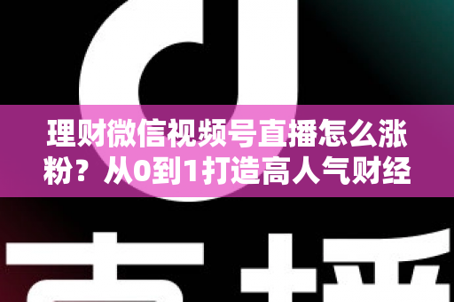 理财微信视频号直播怎么涨粉？从0到1打造高人气财经直播间的实战攻略