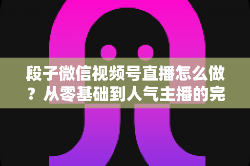 段子微信视频号直播怎么做?从零基础到人气主播的完整实战指南 段子微信视频号直播怎么做?从零基础到人气主播的完整实战指南