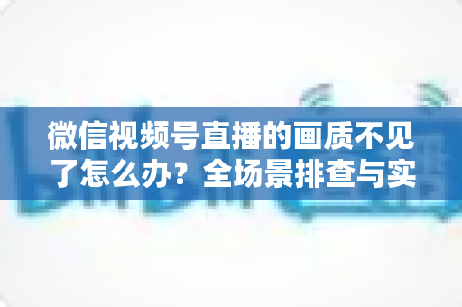 微信视频号直播的画质不见了怎么办?全场景排查与实用解决指南 微信视频号直播的画质不见了怎么办?全场景排查与实用解决指南
