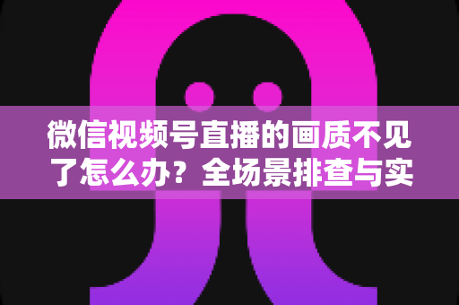 微信视频号直播的画质不见了怎么办?全场景排查与实用解决指南 微信视频号直播的画质不见了怎么办?全场景排查与实用解决指南
