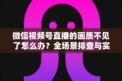 微信视频号直播的画质不见了怎么办？全场景排查与实用解决指南