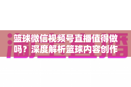 篮球微信视频号直播值得做吗？深度解析篮球内容创作者在视频号的机遇、变现路径与实操指南