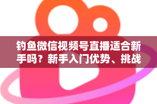 钓鱼微信视频号直播适合新手吗？新手入门优势、挑战与实战指南全面解析