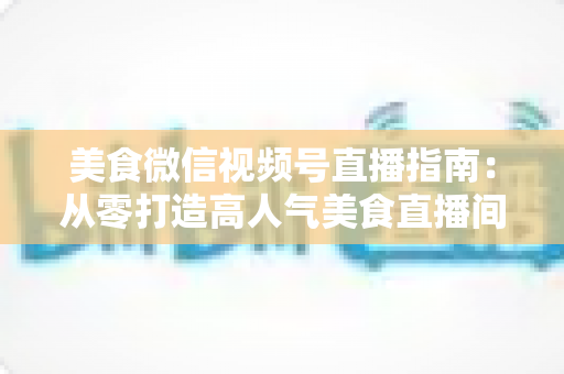 美食微信视频号直播指南:从零打造高人气美食直播间的完整实战攻略 美食微信视频号直播指南:从零打造高人气美食直播间的完整实战攻略