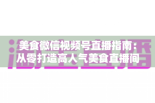 美食微信视频号直播指南:从零打造高人气美食直播间的完整实战攻略 美食微信视频号直播指南:从零打造高人气美食直播间的完整实战攻略