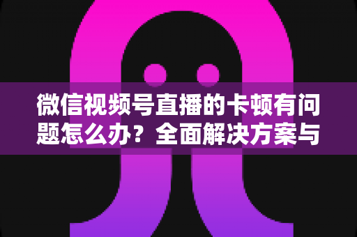 微信视频号直播的卡顿有问题怎么办?全面解决方案与优化指南 微信视频号直播的卡顿有问题怎么办?全面解决方案与优化指南