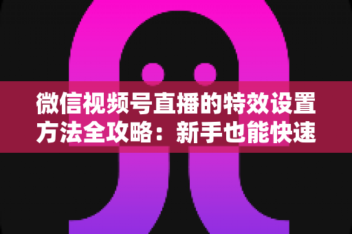 微信视频号直播的特效设置方法全攻略:新手也能快速上手的美颜滤镜实战教程 微信视频号直播的特效设置方法全攻略:新手也能快速上手的美颜滤镜实战教程