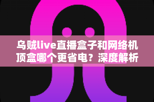 乌贼live直播盒子和网络机顶盒哪个更省电？深度解析功耗差异与省电选购全攻略