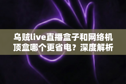 乌贼live直播盒子和网络机顶盒哪个更省电？深度解析功耗差异与省电选购全攻略