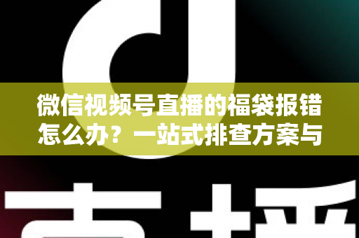 微信视频号直播的福袋报错怎么办？一站式排查方案与实用避坑指南