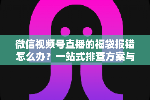 微信视频号直播的福袋报错怎么办？一站式排查方案与实用避坑指南