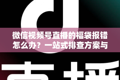 微信视频号直播的福袋报错怎么办？一站式排查方案与实用避坑指南