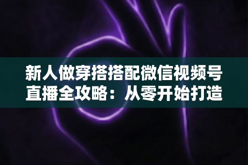 新人做穿搭搭配微信视频号直播全攻略:从零开始打造高人气穿搭直播间的实用指南 新人做穿搭搭配微信视频号直播全攻略:从零开始打造高人气穿搭直播间的实用指南