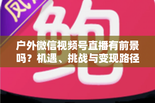 户外微信视频号直播有前景吗?机遇、挑战与变现路径全面解析 户外微信视频号直播有前景吗?机遇、挑战与变现路径全面解析
