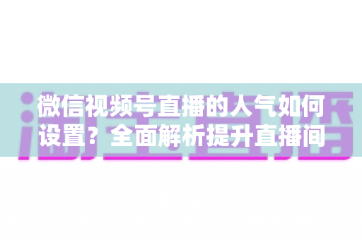 微信视频号直播的人气如何设置？全面解析提升直播间人气的正确方法与实战技巧