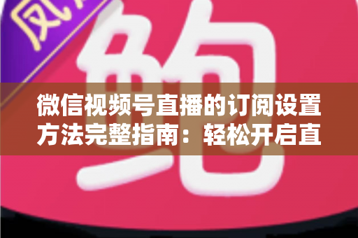 微信视频号直播的订阅设置方法完整指南：轻松开启直播预约，助力粉丝增长与流量提升