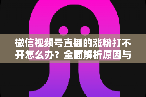微信视频号直播的涨粉打不开怎么办？全面解析原因与实用解决方案指南