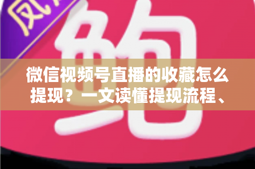微信视频号直播的收藏怎么提现？一文读懂提现流程、到账规则与收益优化全攻略