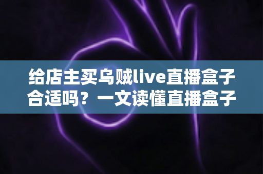 给店主买乌贼live直播盒子合适吗?一文读懂直播盒子的价值、风险与避坑指南 给店主买乌贼live直播盒子合适吗?一文读懂直播盒子的价值、风险与避坑指南
