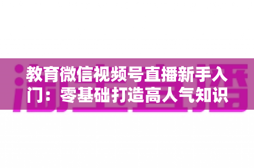 教育微信视频号直播新手入门:零基础打造高人气知识课堂的完整实战指南 教育微信视频号直播新手入门:零基础打造高人气知识课堂的完整实战指南
