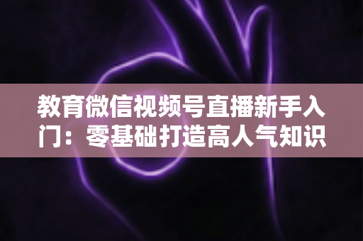 教育微信视频号直播新手入门:零基础打造高人气知识课堂的完整实战指南 教育微信视频号直播新手入门:零基础打造高人气知识课堂的完整实战指南