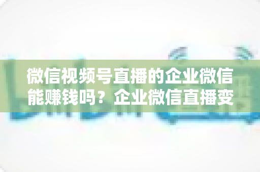微信视频号直播的企业微信能赚钱吗？企业微信直播变现全攻略与实战指南