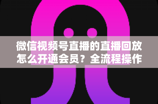 微信视频号直播的直播回放怎么开通会员?全流程操作指南与变现技巧详解 微信视频号直播的直播回放怎么开通会员?全流程操作指南与变现技巧详解