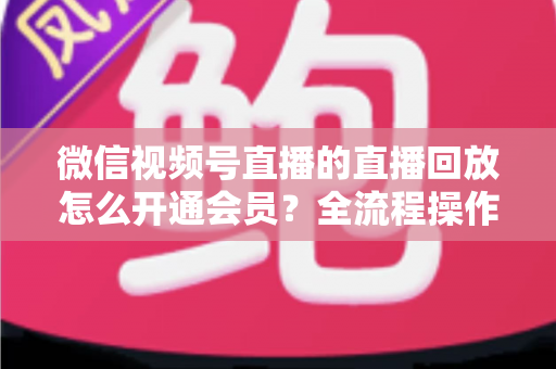 微信视频号直播的直播回放怎么开通会员?全流程操作指南与变现技巧详解 微信视频号直播的直播回放怎么开通会员?全流程操作指南与变现技巧详解