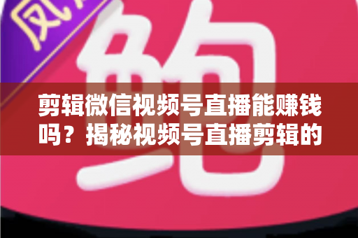 剪辑微信视频号直播能赚钱吗?揭秘视频号直播剪辑的真实收入、赚钱方式与入行指南 剪辑微信视频号直播能赚钱吗?揭秘视频号直播剪辑的真实收入、赚钱方式与入行指南