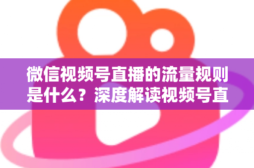 微信视频号直播的流量规则是什么？深度解读视频号直播算法逻辑与高效引流实战指南